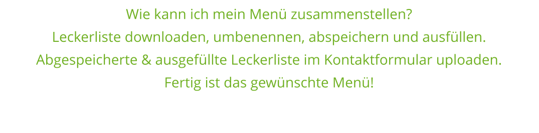 Wie kann ich mein Menü zusammenstellen? Leckerliste downloaden, umbenennen, abspeichern und ausfüllen. Abgespeicherte & ausgefüllte Leckerliste im Kontaktformular uploaden. Fertig ist das gewünschte Menü!